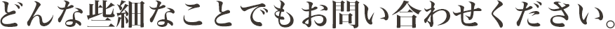 どんな些細なことでもお問い合わせください。